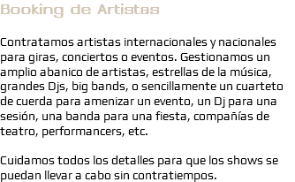 Booking de Artistas Contratamos artistas internacionales y nacionales para giras, conciertos o eventos. Gestionamos un amplio abanico de artistas, estrellas de la música, grandes Djs, big bands, o sencillamente un cuarteto de cuerda para amenizar un evento, un Dj para una sesión, una banda para una fiesta, compañías de teatro, performancers, etc. Cuidamos todos los detalles para que los shows se puedan llevar a cabo sin contratiempos.